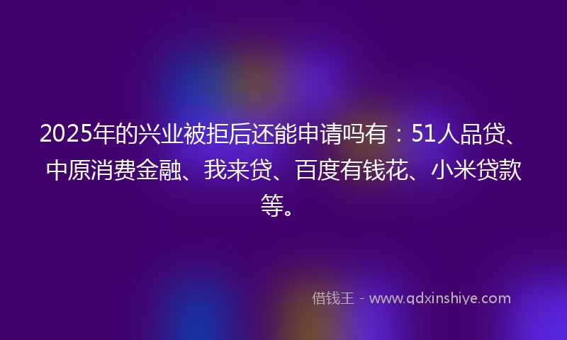 2025年的兴业被拒后还能申请吗有：51人品贷、中原消费金融、我来贷、百度有钱花、小米贷款等。