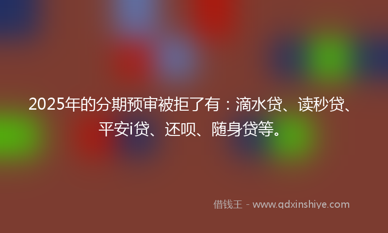 2025年的分期预审被拒了有：滴水贷、读秒贷、平安i贷、还呗、随身贷等。