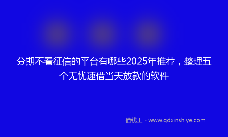 分期不看征信的平台有哪些2025年推荐，整理五个无忧速借当天放款的软件
