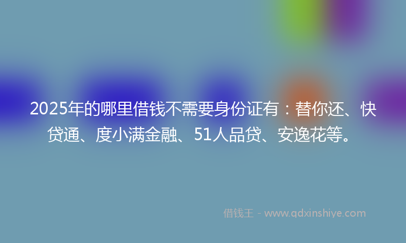 2025年的哪里借钱不需要身份证有：替你还、快贷通、度小满金融、51人品贷、安逸花等。