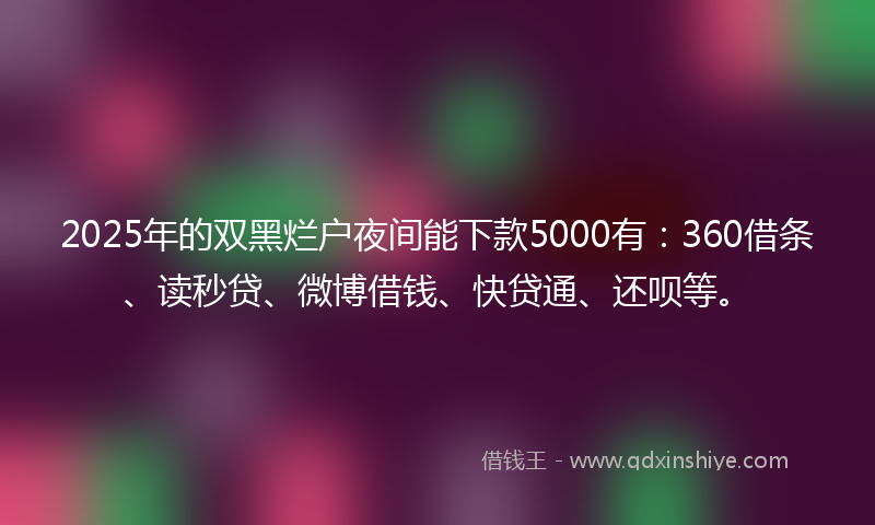 2025年的双黑烂户夜间能下款5000有：360借条、读秒贷、微博借钱、快贷通、还呗等。