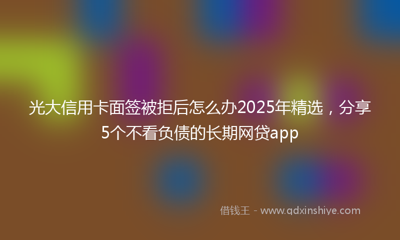 光大信用卡面签被拒后怎么办2025年精选，分享5个不看负债的长期网贷app