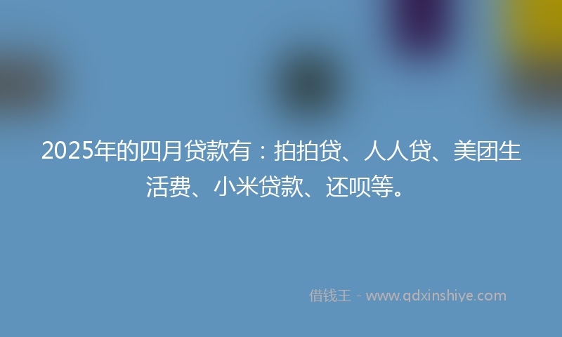 2025年的四月贷款有：拍拍贷、人人贷、美团生活费、小米贷款、还呗等。
