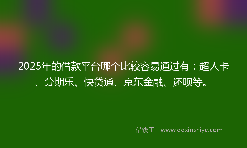 2025年的借款平台哪个比较容易通过有：超人卡、分期乐、快贷通、京东金融、还呗等。