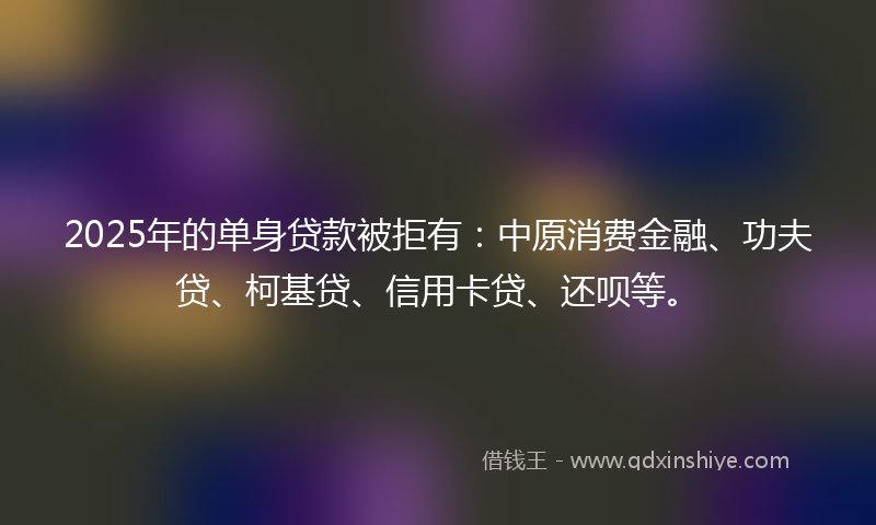 2025年的单身贷款被拒有：中原消费金融、功夫贷、柯基贷、信用卡贷、还呗等。