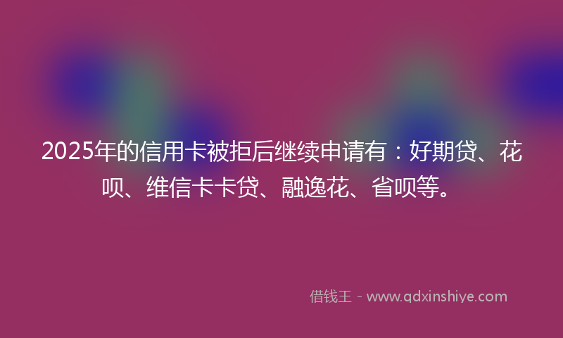 2025年的信用卡被拒后继续申请有：好期贷、花呗、维信卡卡贷、融逸花、省呗等。