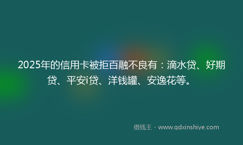 2025年的信用卡被拒百融不良有：滴水贷、好期贷、平安i贷、洋钱罐、安逸花等。