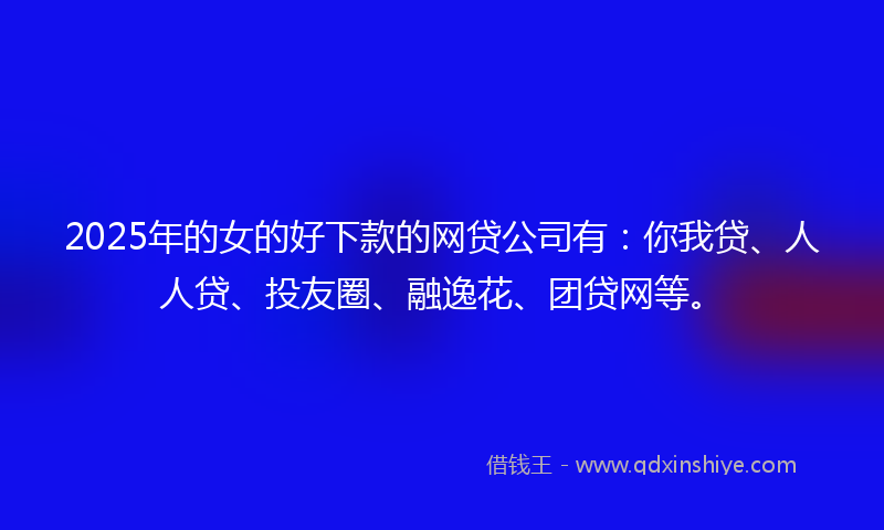 2025年的女的好下款的网贷公司有：你我贷、人人贷、投友圈、融逸花、团贷网等。