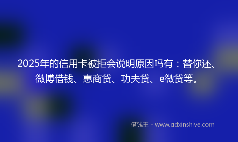 2025年的信用卡被拒会说明原因吗有：替你还、微博借钱、惠商贷、功夫贷、e微贷等。