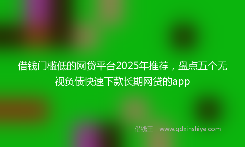 借钱门槛低的网贷平台2025年推荐，盘点五个无视负债快速下款长期网贷的app