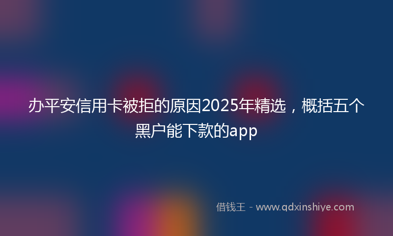 办平安信用卡被拒的原因2025年精选，概括五个黑户能下款的app