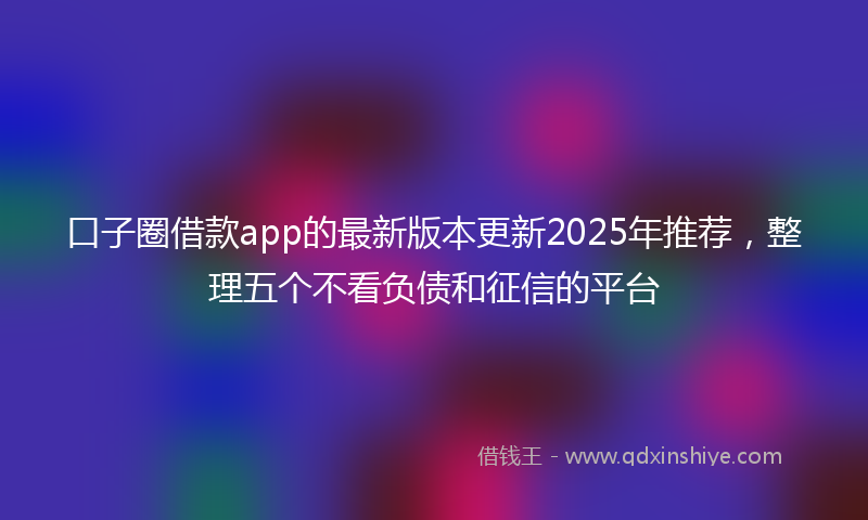 口子圈借款app的最新版本更新2025年推荐，整理五个不看负债和征信的平台