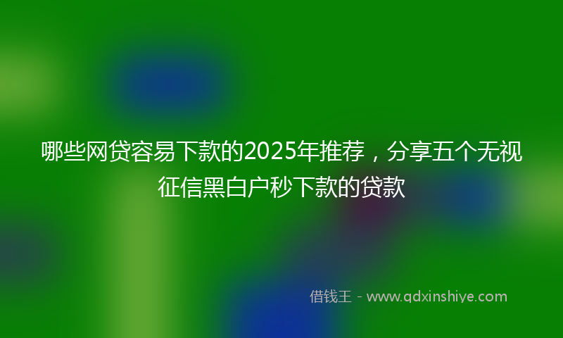 哪些网贷容易下款的2025年推荐，分享五个无视征信黑白户秒下款的贷款