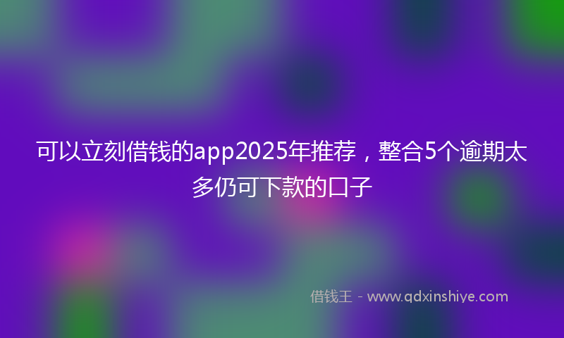 可以立刻借钱的app2025年推荐，整合5个逾期太多仍可下款的口子