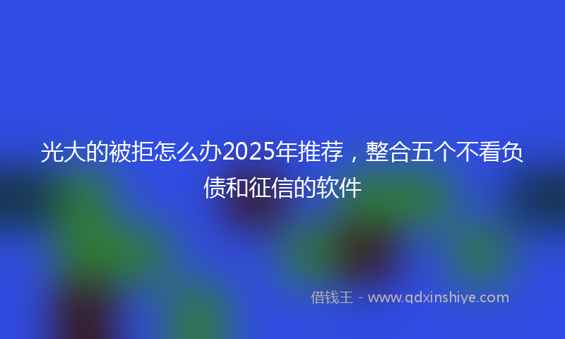 光大的被拒怎么办2025年推荐，整合五个不看负债和征信的软件