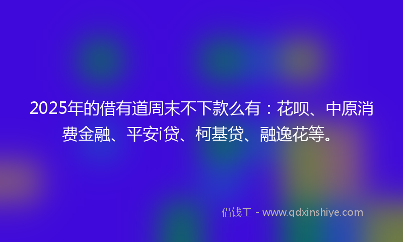 2025年的借有道周末不下款么有：花呗、中原消费金融、平安i贷、柯基贷、融逸花等。