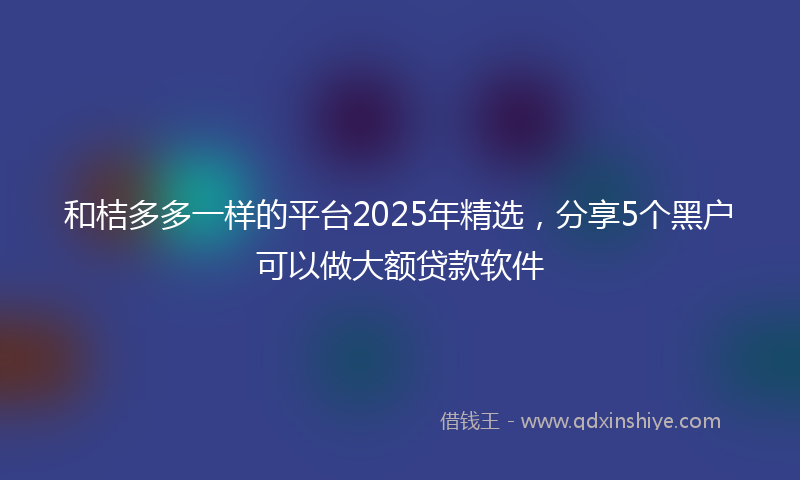 和桔多多一样的平台2025年精选，分享5个黑户可以做大额贷款软件