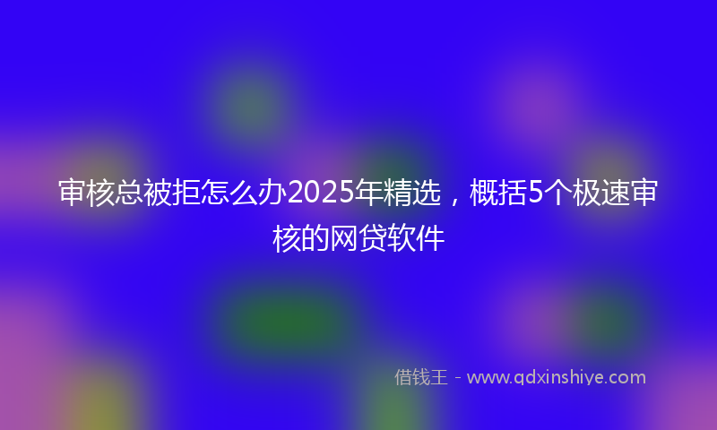 审核总被拒怎么办2025年精选，概括5个极速审核的网贷软件