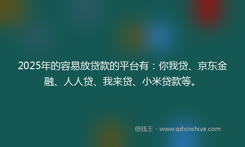 2025年的容易放贷款的平台有：你我贷、京东金融、人人贷、我来贷、小米贷款等。