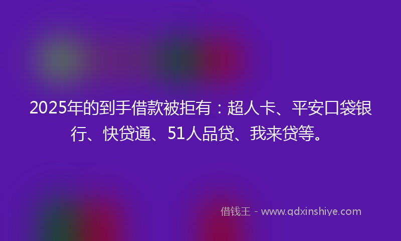 2025年的到手借款被拒有：超人卡、平安口袋银行、快贷通、51人品贷、我来贷等。