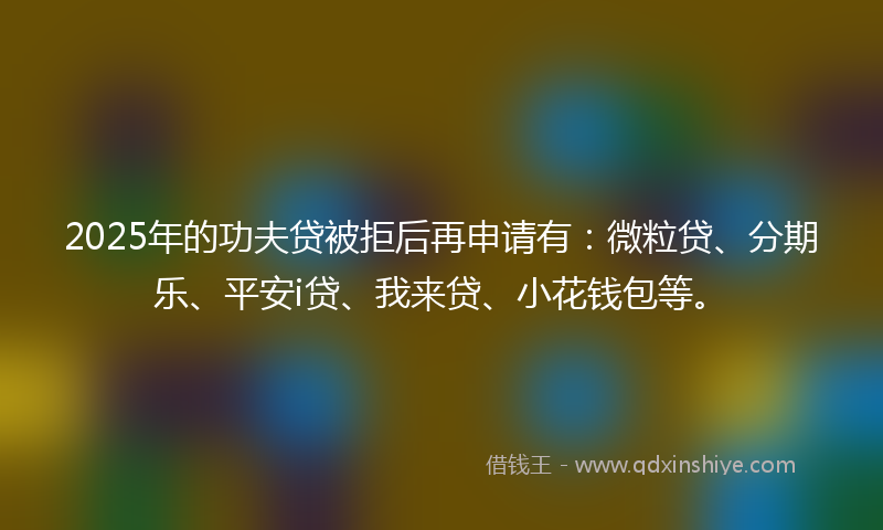 2025年的功夫贷被拒后再申请有：微粒贷、分期乐、平安i贷、我来贷、小花钱包等。