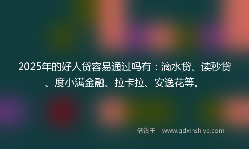 2025年的好人贷容易通过吗有：滴水贷、读秒贷、度小满金融、拉卡拉、安逸花等。
