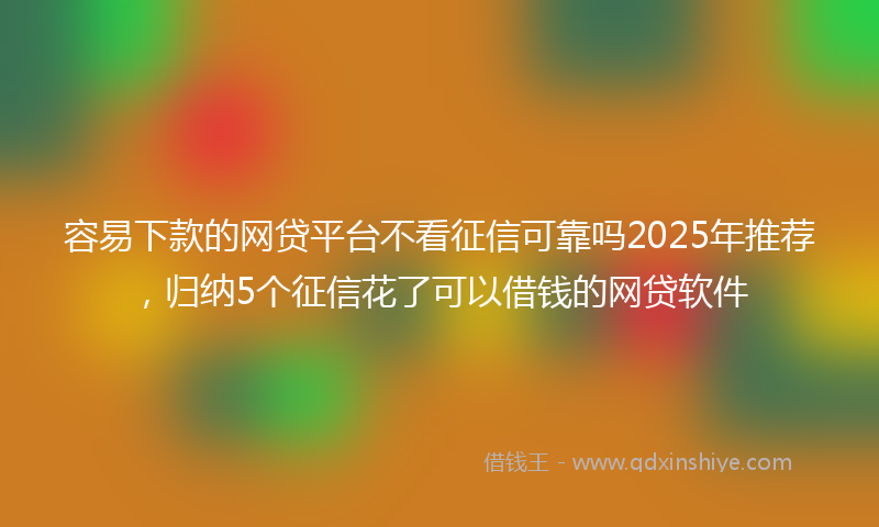 容易下款的网贷平台不看征信可靠吗2025年推荐，归纳5个征信花了可以借钱的网贷软件