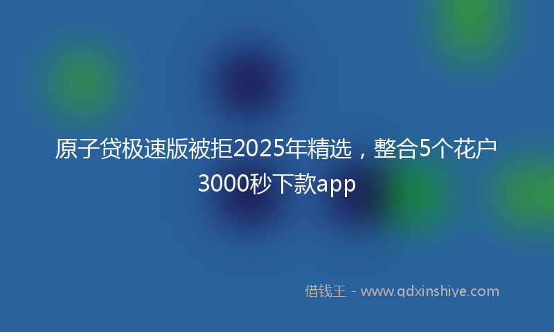 原子贷极速版被拒2025年精选，整合5个花户3000秒下款app