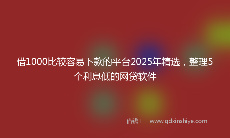 借1000比较容易下款的平台2025年精选，整理5个利息低的网贷软件