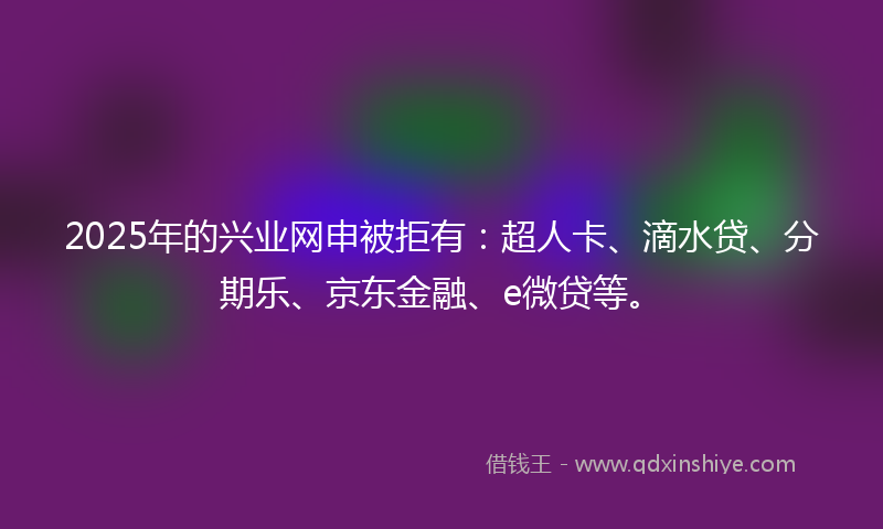 2025年的兴业网申被拒有：超人卡、滴水贷、分期乐、京东金融、e微贷等。