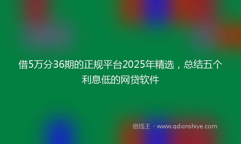 借5万分36期的正规平台2025年精选，总结五个利息低的网贷软件