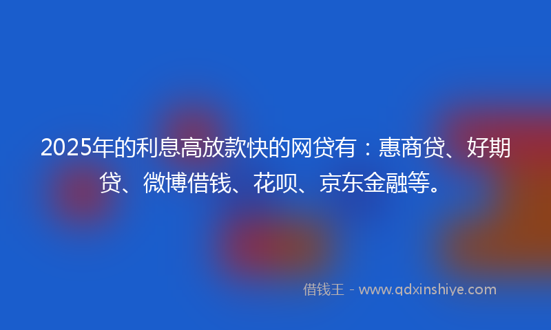 2025年的利息高放款快的网贷有：惠商贷、好期贷、微博借钱、花呗、京东金融等。