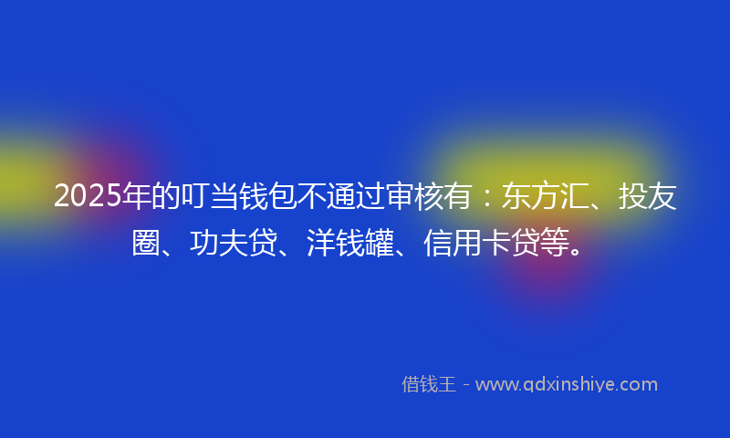 2025年的叮当钱包不通过审核有：东方汇、投友圈、功夫贷、洋钱罐、信用卡贷等。