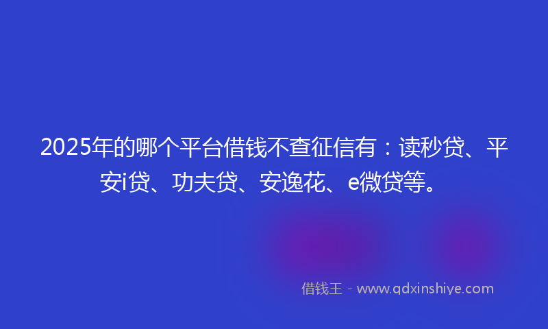 2025年的哪个平台借钱不查征信有：读秒贷、平安i贷、功夫贷、安逸花、e微贷等。