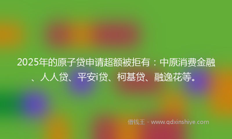 2025年的原子贷申请超额被拒有：中原消费金融、人人贷、平安i贷、柯基贷、融逸花等。
