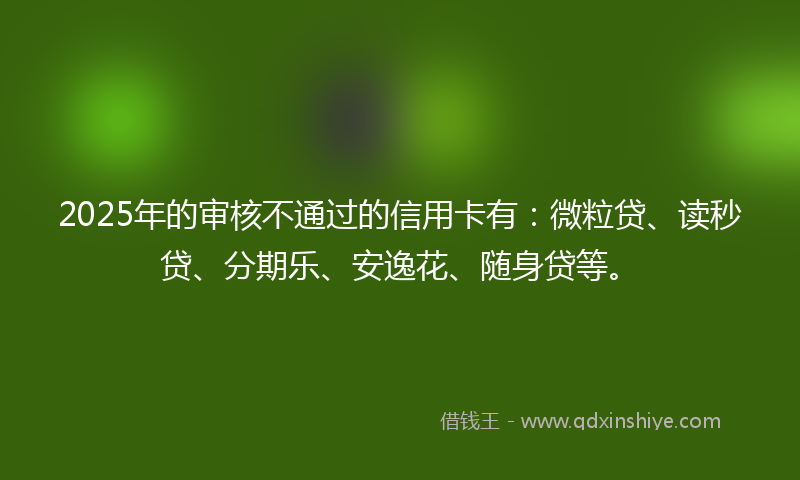 2025年的审核不通过的信用卡有：微粒贷、读秒贷、分期乐、安逸花、随身贷等。