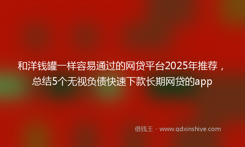 和洋钱罐一样容易通过的网贷平台2025年推荐，总结5个无视负债快速下款长期网贷的app