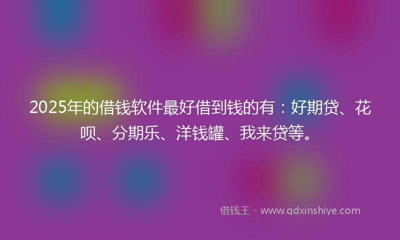 2025年的借钱软件最好借到钱的有：好期贷、花呗、分期乐、洋钱罐、我来贷等。