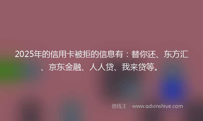 2025年的信用卡被拒的信息有：替你还、东方汇、京东金融、人人贷、我来贷等。