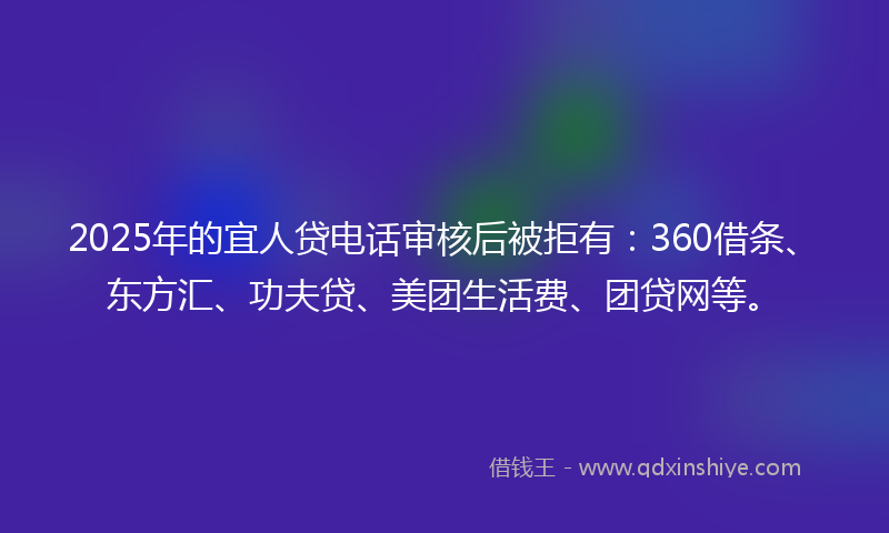 2025年的宜人贷电话审核后被拒有：360借条、东方汇、功夫贷、美团生活费、团贷网等。