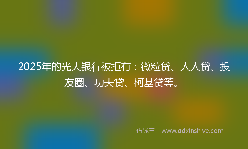2025年的光大银行被拒有：微粒贷、人人贷、投友圈、功夫贷、柯基贷等。