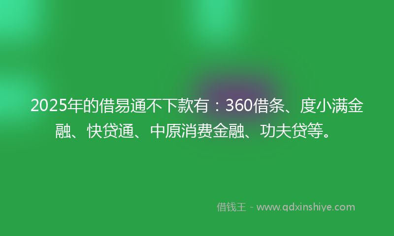 2025年的借易通不下款有：360借条、度小满金融、快贷通、中原消费金融、功夫贷等。