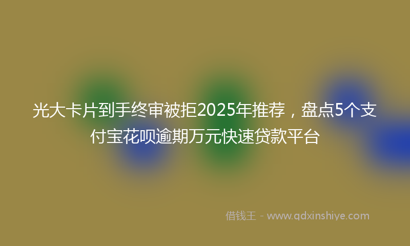 光大卡片到手终审被拒2025年推荐，盘点5个支付宝花呗逾期万元快速贷款平台