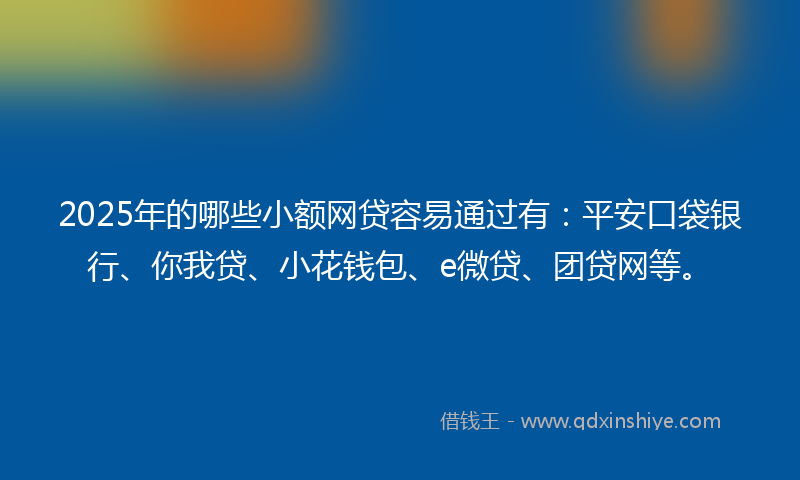 2025年的哪些小额网贷容易通过有：平安口袋银行、你我贷、小花钱包、e微贷、团贷网等。