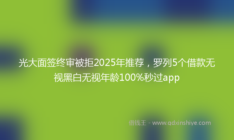 光大面签终审被拒2025年推荐，罗列5个借款无视黑白无视年龄100%秒过app