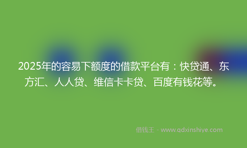 2025年的容易下额度的借款平台有：快贷通、东方汇、人人贷、维信卡卡贷、百度有钱花等。