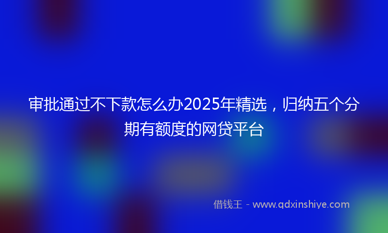 审批通过不下款怎么办2025年精选，归纳五个分期有额度的网贷平台