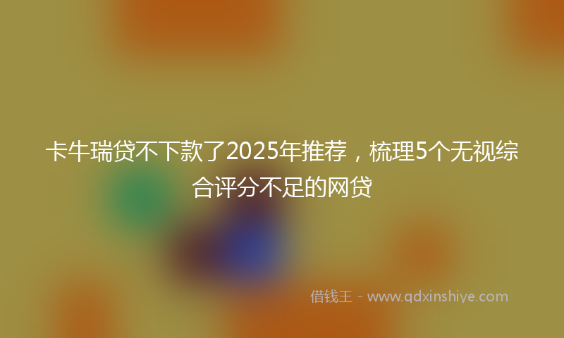 卡牛瑞贷不下款了2025年推荐，梳理5个无视综合评分不足的网贷