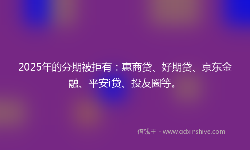 2025年的分期被拒有：惠商贷、好期贷、京东金融、平安i贷、投友圈等。