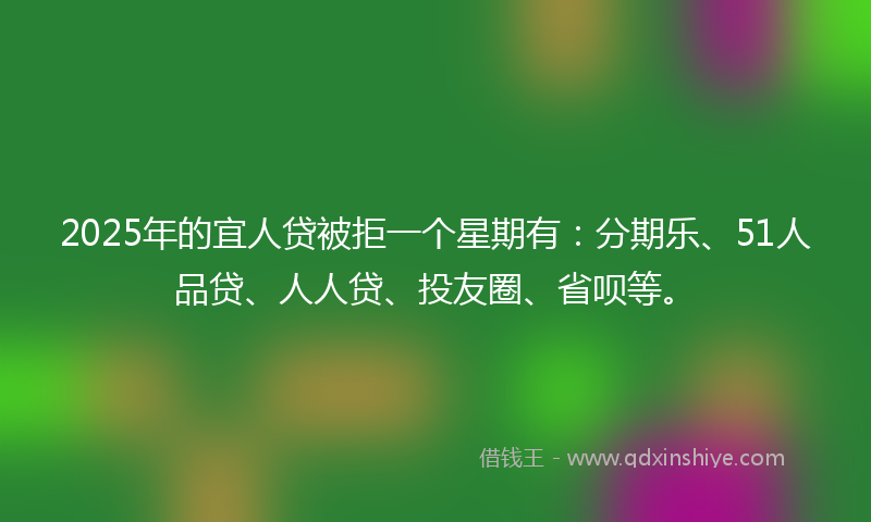 2025年的宜人贷被拒一个星期有：分期乐、51人品贷、人人贷、投友圈、省呗等。